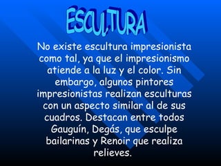 No existe escultura impresionista como tal, ya que el impresionismo atiende a la luz y el color. Sin embargo, algunos pintores impresionistas realizan esculturas con un aspecto similar al de sus cuadros. Destacan entre todos Gauguín, Degás, que esculpe bailarinas y Renoir que realiza relieves.  ESCULTURA 