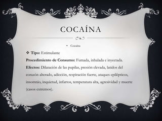 COCAÍNA
• Cocaína
 Tipo: Estimulante
Procedimiento de Consumo: Fumada, inhalada e inyectada.
Efectos: Dilatación de las pupilas, presión elevada, latidos del
corazón alterado, adicción, respiración fuerte, ataques epilépticos,
insomnio, inquietud, infartos, temperatura alta, agresividad y muerte
(casos extremos).
 