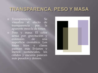  Transparencia: Se 
visualiza el efecto de 
transparencia por la 
aparente mezcla de tonos. 
 Peso y masa: El color 
actúa por gravitación y 
extensión de una 
superficie cromática. Los 
tonos fríos y claros 
parecen más livianos y 
menos sustanciales, los 
cálidos y oscuros parecen 
más pesados y densos. 
 