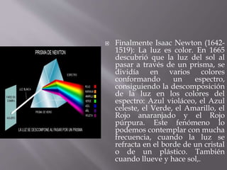  Finalmente Isaac Newton (1642- 
1519): La luz es color. En 1665 
descubrió que la luz del sol al 
pasar a través de un prisma, se 
dividía en varios colores 
conformando un espectro, 
consiguiendo la descomposición 
de la luz en los colores del 
espectro: Azul violáceo, el Azul 
celeste, el Verde, el Amarillo, el 
Rojo anaranjado y el Rojo 
púrpura. Este fenómeno lo 
podemos contemplar con mucha 
frecuencia, cuando la luz se 
refracta en el borde de un cristal 
o de un plástico. También 
cuando llueve y hace sol,. 
 