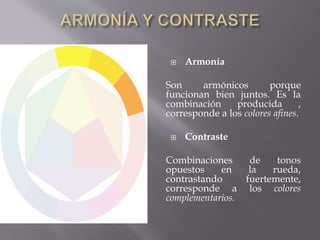  Armonía 
Son armónicos porque 
funcionan bien juntos. Es la 
combinación producida , 
corresponde a los colores afines. 
 Contraste 
Combinaciones de tonos 
opuestos en la rueda, 
contrastando fuertemente, 
corresponde a los colores 
complementarios. 
 
