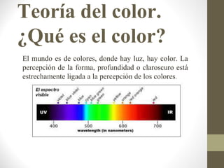 Teoría del color.
¿Qué es el color?
El mundo es de colores, donde hay luz, hay color. La
percepción de la forma, profundidad o claroscuro está
estrechamente ligada a la percepción de los colores.
 