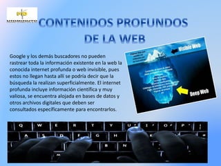 Google y los demás buscadores no pueden
rastrear toda la información existente en la web la
conocida internet profunda o web invisible, pues
estos no llegan hasta allí se podría decir que la
búsqueda la realizan superficialmente. El internet
profunda incluye información científica y muy
valiosa, se encuentra alojada en bases de datos y
otros archivos digitales que deben ser
consultados específicamente para encontrarlos.
 