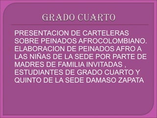    PRESENTACION DE CARTELERAS
    SOBRE PEINADOS AFROCOLOMBIANO.
   ELABORACION DE PEINADOS AFRO A
    LAS NIÑAS DE LA SEDE POR PARTE DE
    MADRES DE FAMILIA INVITADAS ,
    ESTUDIANTES DE GRADO CUARTO Y
    QUINTO DE LA SEDE DAMASO ZAPATA
 