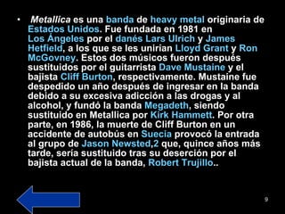 Metallica  es una  banda  de  heavy  metal  originaria de  Estados Unidos . Fue fundada en 1981 en  Los Ángeles  por el  danés   Lars   Ulrich  y  James  Hetfield , a los que se les unirían  Lloyd   Grant  y  Ron  McGovney . Estos dos músicos fueron después sustituidos por el guitarrista  Dave   Mustaine  y el bajista  Cliff   Burton , respectivamente. Mustaine fue despedido un año después de ingresar en la banda debido a su excesiva adicción a las drogas y al alcohol, y fundó la banda  Megadeth , siendo sustituido en Metallica por  Kirk   Hammett . Por otra parte, en 1986, la muerte de Cliff Burton en un accidente de autobús en  Suecia  provocó la entrada al grupo de  Jason   Newsted , 2  que, quince años más tarde, sería sustituido tras su deserción por el bajista actual de la banda,  Robert Trujillo .. 