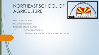 NORTHEAST SCHOOL OF 
AGRICULTURE 
THIRD FOURT-MONTH 
PRACTICE ENGLISH III 
ENGINEER OSCAR GARCIA 
GROUP PRACTICE #1 
MEMBERS ALEJANDRO JOSE ALMARAZ ACEVEDO 
 