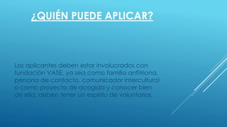 ¿QUIÉN PUEDE APLICAR?
Los aplicantes deben estar involucrados con
fundación VASE, ya sea como familia anfitriona,
persona de contacto, comunicador intercultural
o como proyecto de acogida y conocer bien
de ella, deben tener un espíritu de voluntarios.
 