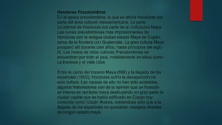 Honduras Precolombina
En la época precolombina, lo que es ahora Honduras era
parte del área cultural mesoamericana. La parte
occidental de Honduras era parte de la civilización Maya.
Las ruinas precolombinas más impresionantes de
Honduras son la antigua ciudad estado Maya de Copán,
cerca de la frontera con Guatemala. La gran cultura Maya
prosperó allí durante cien años, hasta principios del siglo
IX. Los restos de otras culturas Precolombinas se
encuentran por todo el país, notablemente en sitios como
La travesía y el valle Ulúa.
Entre la caída del Imperio Maya (892) y la llegada de los
españoles (1502), Honduras sufrió la desaparición de
esta cultura. Las causas de ello no han sido aclaradas,
algunos historiadores son de la opinión que un huracán
se interno en territorio maya destruyendo en gran parte la
ciudad capital que se había edificado en Copán hoy
conocida como Copán Ruinas, sabiéndose sólo que a la
llegada de los españoles no quedaban vestigios directos
de ningún estado maya.
 