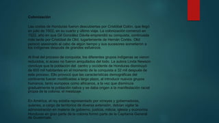Colonización
Las costas de Honduras fueron descubiertas por Cristóbal Colón, que llegó
en julio de 1502, en su cuarto y último viaje. La colonización comenzó en
1522, año en que Gil González Dávila emprendió su conquista, continuada
más tarde por Cristóbal de Olid, lugarteniente de Hernán Cortés. Olid
pereció asesinado al cabo de algún tiempo y sus sucesores sometieron a
los indígenas después de grandes esfuerzos.
Al final del proceso de conquista, los diferentes grupos indígenas se vieron
reducidos, si acaso no fueron aniquilados del todo. La autora Linda Newson
concluye que la población del centro y occidente de Honduras disminuyó
de 600 mil habitantes en el momento de la conquista a 32 mil después de
este proceso. Ello provocó que las características demográficas del
continente fueran modificadas a largo plazo, al introducir nuevos grupos
humanos, tanto europeos como africanos, a la vez que disminuía
gradualmente la población nativa y se daba origen a la manifestación racial
propia de la colonia: el mestizaje.
En América, el rey estaba representado por virreyes y gobernadores,
quienes, a cargo de territorios de diversa extensión, debían vigilar la
administración en materia de gobierno, justicia, milicia, iglesia y economía.
Honduras en gran parte de la colonia formó parte de la Capitanía General
de Guatemala.
 