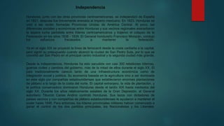 Independencia
Honduras, junto con las otras provincias centroamericanas, se independizó de España
en 1821, después fue brevemente anexada al Imperio mexicano. En 1823, Honduras se
unió a las recién formadas Provincias Unidas de América Central. Al poco, las
diferencias sociales y económicas entre Honduras y sus vecinos regionales exacerbaron
la áspera lucha partidista entre líderes centroamericanos y trajeron el colapso de la
Federación en los años 1838 - 1839. El General hondureño Francisco Morazán, condujo
los esfuerzos fracasados a mantener la federación.
Ya en el siglo XIX se proyectó la línea de ferrocarril desde la costa caribeña a la capital,
pero agotó su presupuesto cuando alcanzó la ciudad de San Pedro Sula, por lo que se
convirtió así San Pedro en el principal centro industrial y la segunda ciudad más grande.
Desde la independencia, Honduras ha sido sacudida con casi 300 rebeliones internas,
guerras civiles y cambios del gobierno, más de la mitad de ellos durante el siglo XX. El
país tradicionalmente careció tanto de una infraestructura económica como de
integración social y política. Su economía basada en la agricultura vino a ser dominada
en este siglo por compañías estadounidenses que establecieron enormes plantaciones
de plátano a lo largo de la costa del norte. El capital extranjero, la vida de plantación, y
la política conservadora dominaron Honduras desde el tardío XIX hasta mediados del
siglo XX. Durante los años relativamente estables de la Gran Depresión, el General
autoritario Tiburcio Carias Andino controló Honduras. Sus lazos con dictadores de
países vecinos y con compañías de plátano estadounidenses le ayudaron a mantener el
poder hasta 1948. Para entonces, los líderes provinciales militares habían comenzado a
ganar el control de los dos partidos principales, los Nacionalistas y los Liberales.
 