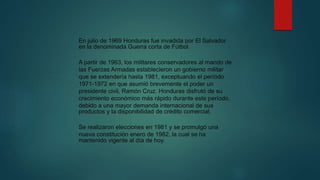 En julio de 1969 Honduras fue invadida por El Salvador
en la denominada Guerra corta de Fútbol.
A partir de 1963, los militares conservadores al mando de
las Fuerzas Armadas establecieron un gobierno militar
que se extendería hasta 1981, exceptuando el período
1971-1972 en que asumió brevemente el poder un
presidente civil, Ramón Cruz. Honduras disfrutó de su
crecimiento económico más rápido durante este período,
debido a una mayor demanda internacional de sus
productos y la disponibilidad de crédito comercial.
Se realizaron elecciones en 1981 y se promulgó una
nueva constitución enero de 1982, la cual se ha
mantenido vigente al día de hoy.
 