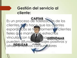 Gestión del servicio al
cliente:
Es un proceso de fidelización de los
clientes, esto hace que los clientes
esporádicos se transformen en clientes
fieles que mantienen estrechos
vínculos con la empresa y que
pueden difundir mensajes positivos y
atraer a nuevos consumidores
 