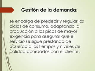 Gestión de la demanda:
se encarga de predecir y regular los
ciclos de consumo, adaptando la
producción a los picos de mayor
exigencia para asegurar que el
servicio se sigue prestando de
acuerdo a los tiempos y niveles de
calidad acordados con el cliente.
 