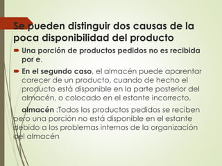 Se pueden distinguir dos causas de la
poca disponibilidad del producto
 Una porción de productos pedidos no es recibida
por e.
 En el segundo caso, el almacén puede aparentar
carecer de un producto, cuando de hecho el
producto está disponible en la parte posterior del
almacén, o colocado en el estante incorrecto.
almacén :Todos los productos pedidos se reciben
pero una porción no está disponible en el estante
debido a los problemas internos de la organización
del almacén
 
