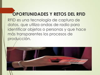 OPORTUNIDADES Y RETOS DEL RFID
RFID es una tecnología de captura de
datos, que utiliza ondas de radio para
identificar objetos o personas y que hace
más transparentes los procesos de
producción.
 