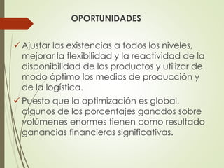 OPORTUNIDADES
 Ajustar las existencias a todos los niveles,
mejorar la flexibilidad y la reactividad de la
disponibilidad de los productos y utilizar de
modo óptimo los medios de producción y
de la logística.
 Puesto que la optimización es global,
algunos de los porcentajes ganados sobre
volúmenes enormes tienen como resultado
ganancias financieras significativas.
 