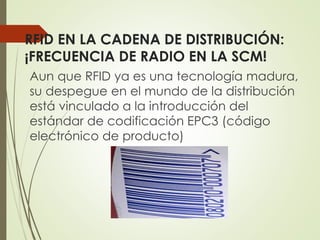 RFID EN LA CADENA DE DISTRIBUCIÓN:
¡FRECUENCIA DE RADIO EN LA SCM!
Aun que RFID ya es una tecnología madura,
su despegue en el mundo de la distribución
está vinculado a la introducción del
estándar de codificación EPC3 (código
electrónico de producto)
 