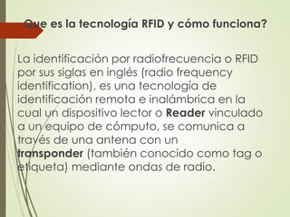 Que es la tecnología RFID y cómo funciona?
La identificación por radiofrecuencia o RFID
por sus siglas en inglés (radio frequency
identification), es una tecnología de
identificación remota e inalámbrica en la
cual un dispositivo lector o Reader vinculado
a un equipo de cómputo, se comunica a
través de una antena con un
transponder (también conocido como tag o
etiqueta) mediante ondas de radio.
 