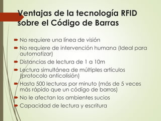 Ventajas de la tecnología RFID
sobre el Código de Barras
 No requiere una línea de visión
 No requiere de intervención humana (Ideal para
automatizar)
 Distancias de lectura de 1 a 10m
 Lectura simultánea de múltiples artículos
(protocolo anticolisión)
 Hasta 500 lecturas por minuto (más de 5 veces
más rápido que un código de barras)
 No le afectan los ambientes sucios
 Capacidad de lectura y escritura
 