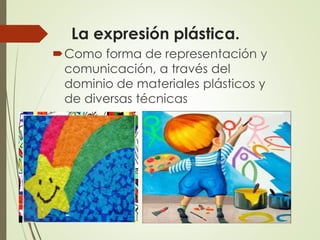 La expresión plástica.
Como forma de representación y
comunicación, a través del
dominio de materiales plásticos y
de diversas técnicas
 