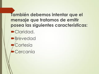 También debemos intentar que el
mensaje que tratamos de emitir
posea las siguientes características:
Claridad.
Brevedad
Cortesía
Cercanía
 