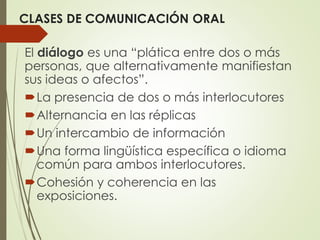 CLASES DE COMUNICACIÓN ORAL
El diálogo es una “plática entre dos o más
personas, que alternativamente manifiestan
sus ideas o afectos”.
La presencia de dos o más interlocutores
Alternancia en las réplicas
Un intercambio de información
Una forma lingüística específica o idioma
común para ambos interlocutores.
Cohesión y coherencia en las
exposiciones.
 