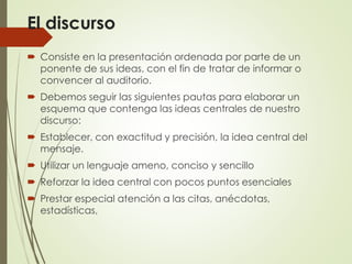 El discurso
 Consiste en la presentación ordenada por parte de un
ponente de sus ideas, con el fin de tratar de informar o
convencer al auditorio.
 Debemos seguir las siguientes pautas para elaborar un
esquema que contenga las ideas centrales de nuestro
discurso:
 Establecer, con exactitud y precisión, la idea central del
mensaje.
 Utilizar un lenguaje ameno, conciso y sencillo
 Reforzar la idea central con pocos puntos esenciales
 Prestar especial atención a las citas, anécdotas,
estadísticas,
 