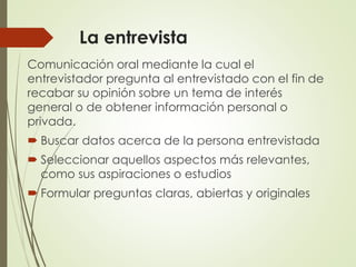 La entrevista
Comunicación oral mediante la cual el
entrevistador pregunta al entrevistado con el fin de
recabar su opinión sobre un tema de interés
general o de obtener información personal o
privada.
 Buscar datos acerca de la persona entrevistada
 Seleccionar aquellos aspectos más relevantes,
como sus aspiraciones o estudios
 Formular preguntas claras, abiertas y originales
 
