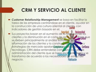 CRM Y SERVICIO AL CLIENTE
 Customer Relationship Management se basa en facilitar la
tarea de las empresas centrándose en el cliente, ayudar en
la construcción de una cultura oriental al cliente, con
indicadores de gestión basado en el.
 Sus proyectos basan en el aumento de la fidelidad de los
clientes y la disminución en el costo de servir, beneficios que
se deben principalmente al análisis estratégico de la
información de los clientes y la construcción de planes y
estrategias de mercado apalancadas en procesos y
tecnóloga. CRN debe entenderse como una cultura de
administración del cliente que se basa en la estrategia y se
transforma de acuerdo a las necesidades de este y del
negocio.
 