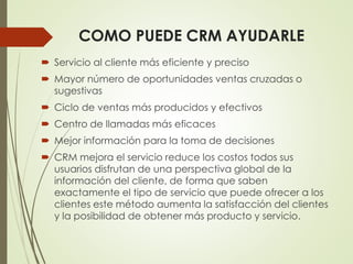 COMO PUEDE CRM AYUDARLE
 Servicio al cliente más eficiente y preciso
 Mayor número de oportunidades ventas cruzadas o
sugestivas
 Ciclo de ventas más producidos y efectivos
 Centro de llamadas más eficaces
 Mejor información para la toma de decisiones
 CRM mejora el servicio reduce los costos todos sus
usuarios disfrutan de una perspectiva global de la
información del cliente, de forma que saben
exactamente el tipo de servicio que puede ofrecer a los
clientes este método aumenta la satisfacción del clientes
y la posibilidad de obtener más producto y servicio.
 