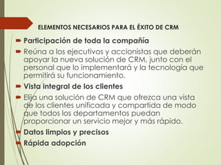 ELEMENTOS NECESARIOS PARA EL ÉXITO DE CRM
 Participación de toda la compañía
 Reúna a los ejecutivos y accionistas que deberán
apoyar la nueva solución de CRM, junto con el
personal que lo implementará y la tecnología que
permitirá su funcionamiento.
 Vista integral de los clientes
 Elija una solución de CRM que ofrezca una vista
de los clientes unificada y compartida de modo
que todos los departamentos puedan
proporcionar un servicio mejor y más rápido.
 Datos limpios y precisos
 Rápida adopción
 