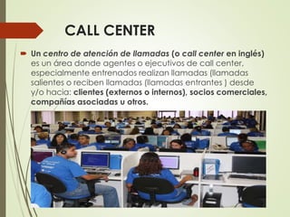 CALL CENTER
 Un centro de atención de llamadas (o call center en inglés)
es un área donde agentes o ejecutivos de call center,
especialmente entrenados realizan llamadas (llamadas
salientes o reciben llamadas (llamadas entrantes ) desde
y/o hacia: clientes (externos o internos), socios comerciales,
compañías asociadas u otros.
 