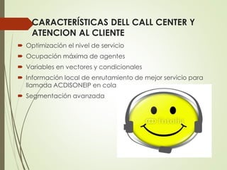 CARACTERÍSTICAS DELL CALL CENTER Y
ATENCION AL CLIENTE
 Optimización el nivel de servicio
 Ocupación máxima de agentes
 Variables en vectores y condicionales
 Información local de enrutamiento de mejor servicio para
llamada ACDISONEIP en cola.
 Segmentación avanzada
 