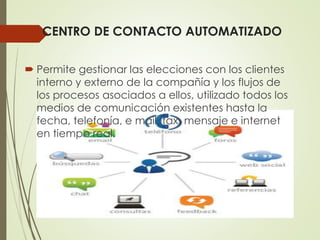 CENTRO DE CONTACTO AUTOMATIZADO
 Permite gestionar las elecciones con los clientes
interno y externo de la compañía y los flujos de
los procesos asociados a ellos, utilizado todos los
medios de comunicación existentes hasta la
fecha, telefonía, e mail, fax, mensaje e internet
en tiempo real.
 