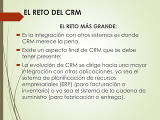 EL RETO DEL CRM
EL RETO MÁS GRANDE:
 Es la integración con otros sistemas es donde
CRM merece la pena.
 Existe un aspecto final de CRM que se debe
tener presente:
 La evolución de CRM se dirige hacia una mayor
integración con otras aplicaciones, ya sea el
sistema de planificación de recursos
empresariales (ERP) (para facturación o
inventario) o ya sea el sistema de la cadena de
suministro (para fabricación o entrega).
 