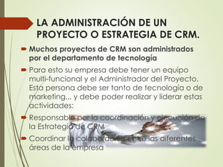 LA ADMINISTRACIÓN DE UN
PROYECTO O ESTRATEGIA DE CRM.
 Muchos proyectos de CRM son administrados
por el departamento de tecnología
 Para esto su empresa debe tener un equipo
multi-funcional y el Administrador del Proyecto.
Esta persona debe ser tanto de tecnología o de
marketing... y debe poder realizar y liderar estas
actividades:
 Responsable por la coordinación y ejecución de
la Estrategia de CRM
 Coordinar la colaboración entre las diferentes
áreas de la empresa
 