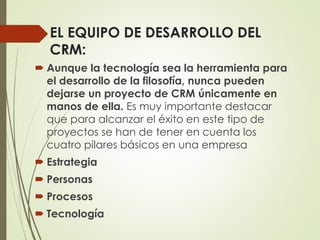 EL EQUIPO DE DESARROLLO DEL
CRM:
 Aunque la tecnología sea la herramienta para
el desarrollo de la filosofía, nunca pueden
dejarse un proyecto de CRM únicamente en
manos de ella. Es muy importante destacar
que para alcanzar el éxito en este tipo de
proyectos se han de tener en cuenta los
cuatro pilares básicos en una empresa
 Estrategia
 Personas
 Procesos
 Tecnología
 