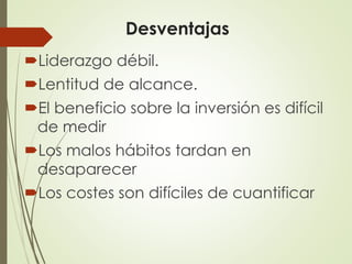 Desventajas
Liderazgo débil.
Lentitud de alcance.
El beneficio sobre la inversión es difícil
de medir
Los malos hábitos tardan en
desaparecer
Los costes son difíciles de cuantificar
 