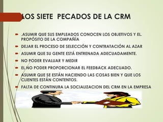 LOS SIETE PECADOS DE LA CRM
 .ASUMIR QUE SUS EMPLEADOS CONOCEN LOS OBJETIVOS Y EL.
PROPÓSITO DE LA COMPAÑÍA
 DEJAR EL PROCESO DE SELECCIÓN Y CONTRATACIÓN AL AZAR
 ASUMIR QUE SU GENTE ESTÁ ENTRENADA ADECUADAMENTE.
 NO PODER EVALUAR Y MEDIR
 EL NO PODER PROPORCIONAR EL FEEDBACK ADECUADO.
 ASUMIR QUE SE ESTÁN HACIENDO LAS COSAS BIEN Y QUE LOS
CLIENTES ESTÁN CONTENTOS.
 FALTA DE CONTINURA LA SOCIALIZACION DEL CRM EN LA EMPRESA
 