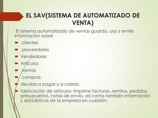 EL SAV(SISTEMA DE AUTOMATIZADO DE
VENTA)
El sistema automatizado de ventas guarda, usa y emite
información sobre
 clientes
 proveedores
 Vendedores
 Artículos
 ventas
 compras
 deudas a pagar y a cobrar,
 fabricación de artículos. Imprime facturas, remitos, pedidos,
presupuestos, notas de envío, así como también información
y estadísticas de la empresa en cuestión.
 