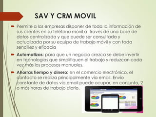 SAV Y CRM MOVIL
 Permite a las empresas disponer de toda la información de
sus clientes en su teléfono móvil a través de una base de
datos centralizada y que puede ser consultada y
actualizada por su equipo de trabajo móvil y con toda
sencillez y eficacia
 Automatizas: para que un negocio crezca se debe invertir
en tecnologías que simplifiquen el trabajo y reduzcan cada
vez más los procesos manuales.
 Ahorras tiempo y dinero: en el comercio electrónico, el
contacto se realiza principalmente vía email. Envío
constante de datos vía email puede ocupar, en conjunto, 2
o más horas de trabajo diario.
 