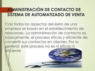 ADMINISTRACIÓN DE CONTACTO DE
SISTEMA DE AUTOMATIZADO DE VENTA
Casi todos los aspectos del éxito de una
empresa se basan en el establecimiento de
relaciones. La administración de contacto es,
básicamente, el proceso eficaz y eficiente de
convertir sus contactos en clientes. Por lo
general, este proceso no es ni eficaz ni
eficiente
 