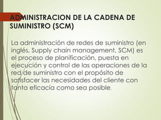 ADMINISTRACION DE LA CADENA DE
SUMINISTRO (SCM)
La administración de redes de suministro (en
inglés, Supply chain management, SCM) es
el proceso de planificación, puesta en
ejecución y control de las operaciones de la
red de suministro con el propósito de
satisfacer las necesidades del cliente con
tanta eficacia como sea posible.
 