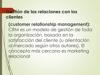 Gestión de las relaciones con los
clientes
(customer relationship management):
CRM es un modelo de gestión de toda
la organización, basada en la
satisfacción del cliente (u orientación
al mercado según otros autores). El
concepto más cercano es marketing
relacional
 