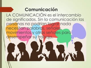 Comunicación
LA COMUNICACIÓN es el intercambio
de significados. Sin la comunicación las
personas no podrían lograr nada
necesitan palabras, señales,
movimientos y otras señales para
desempeñar su trabajo.
 