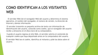 COMO IDENTIFICAN A LOS VISITANTES
WEB
El servidor Web lee el navegador Web del usuario y determina el sistema
operativo, el nombre del navegador, el número de versión, la dirección de
Internet y demás información.
El servidor transmite un pequeño archivo de texto con información de
identificación del usuario, conocido como cookie, que el navegador del usuario
recibe y almacena en el disco duro de su computadora.
Cuando el usuario regresa al sitio Web, el servidor solicita el contenido de
cualquier cookie que haya depositado antes en la computadora del usuario.
El servidor Web lee el cookie, identifica al visitante y pide los datos sobre el
usuario.
 