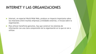INTERNET Y LAS ORGANIZACIONES
 Internet, en especial World Wide Web, produce un impacto importante sobre
las relaciones entre muchas empresas y entidades externas, e incluso sobre la
organización.
 Para ofrecer beneficios genuinos, hay que construir los sistemas de
información con una clara comprensión de la organización en la que se van a
utilizar.
 
