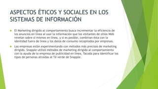 ASPECTOS ÉTICOS Y SOCIALES EN LOS
SISTEMAS DE INFORMACIÓN
 El Marketing dirigido al comportamiento busca incrementar la eficiencia de
los anuncios en línea al usar la información que los visitantes de sitios Web
revelan sobre sí mismos en línea, y si es posible, combinan ésta con la
identidad fuera de línea y los datos de consumo recopilados por empresas.
 Las empresas están experimentando con métodos más precisos de marketing
dirigido. Snapple utilizó métodos de marketing dirigido al comportamiento
con la ayuda de la empresa de publicidad en línea, Tacoda para identificar los
tipos de personas atraídas al Té verde de Snapple.
 