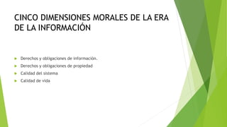 CINCO DIMENSIONES MORALES DE LA ERA
DE LA INFORMACIÓN
 Derechos y obligaciones de información.
 Derechos y obligaciones de propiedad
 Calidad del sistema
 Calidad de vida
 