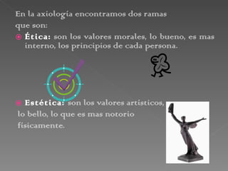 En la axiología encontramos dos ramas  que son: Ética:  son los valores morales, lo bueno, es mas interno, los principios de cada persona. Estética:  son los valores artísticos, lo bello, lo que es mas notorio físicamente. 